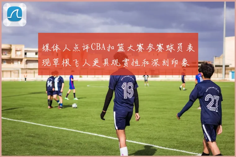 媒体人点评CBA扣篮大赛参赛球员表现草根飞人更具观赏性和深刻印象