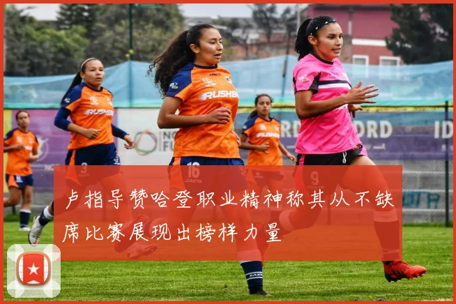 卢指导赞哈登职业精神称其从不缺席比赛展现出榜样力量
