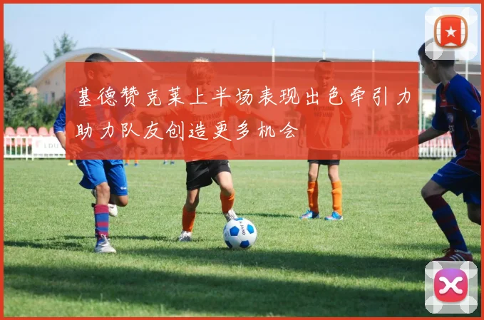 基德赞克莱上半场表现出色牵引力助力队友创造更多机会