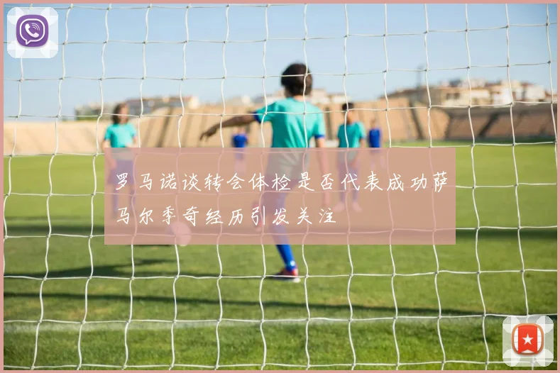 罗马诺谈转会体检是否代表成功萨马尔季奇经历引发关注