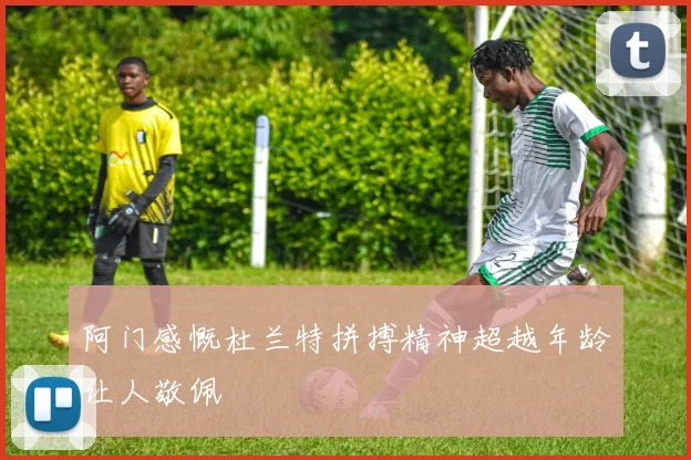 阿门感慨杜兰特拼搏精神超越年龄让人敬佩