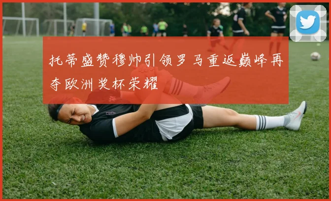 托蒂盛赞穆帅引领罗马重返巅峰再夺欧洲奖杯荣耀