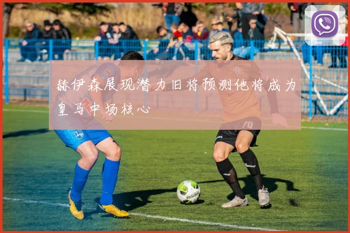 赫伊森展现潜力旧将预测他将成为皇马中场核心
