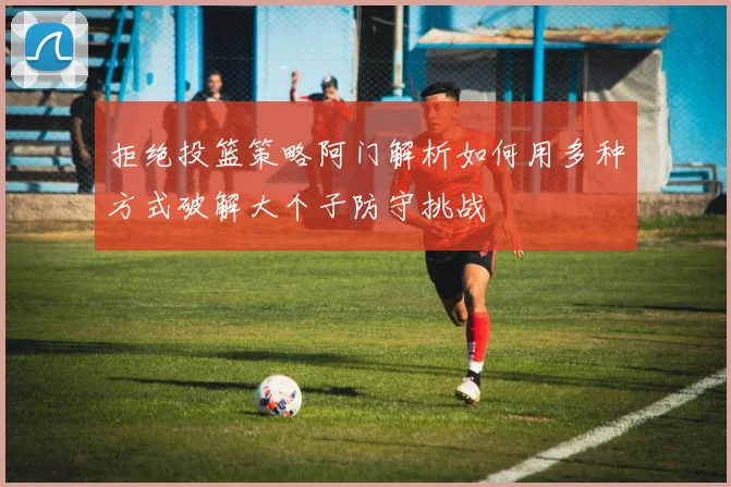 拒绝投篮策略阿门解析如何用多种方式破解大个子防守挑战