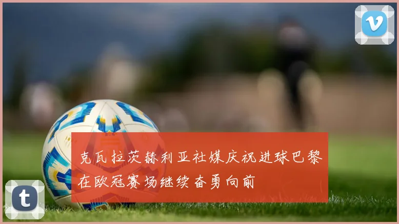克瓦拉茨赫利亚社媒庆祝进球巴黎在欧冠赛场继续奋勇向前