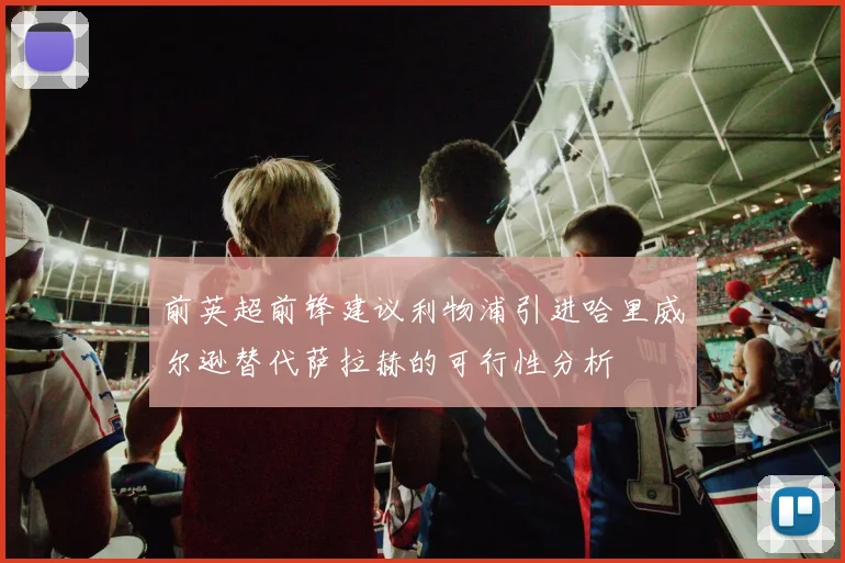 前英超前锋建议利物浦引进哈里威尔逊替代萨拉赫的可行性分析