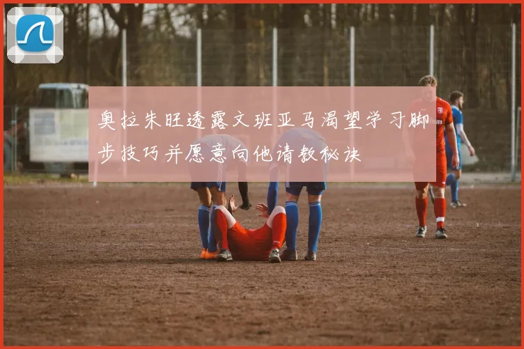 奥拉朱旺透露文班亚马渴望学习脚步技巧并愿意向他请教秘诀
