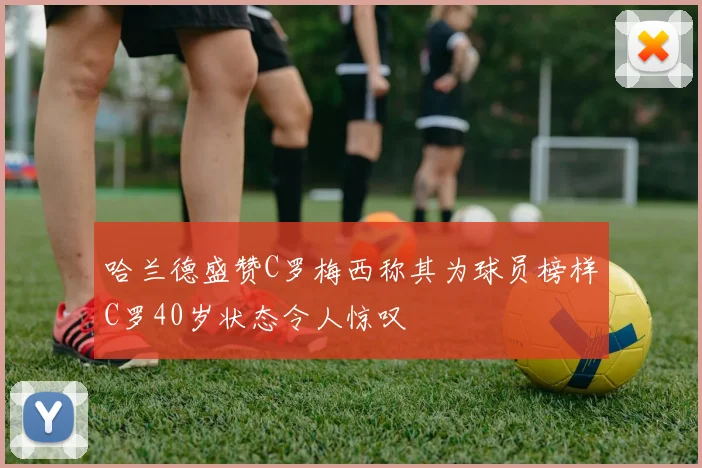 哈兰德盛赞C罗梅西称其为球员榜样C罗40岁状态令人惊叹