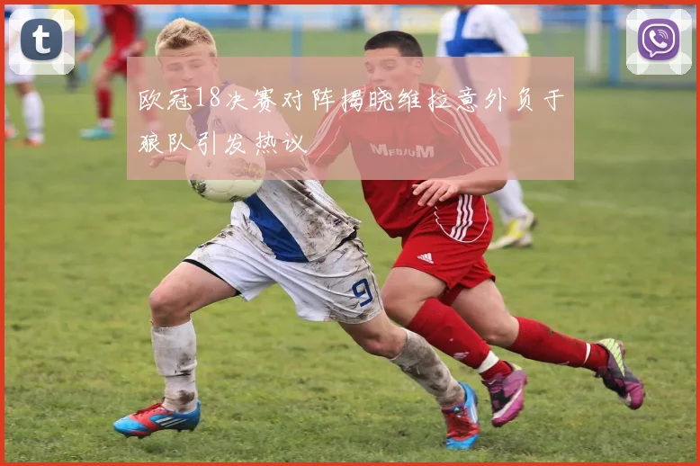 欧冠18决赛对阵揭晓维拉意外负于狼队引发热议