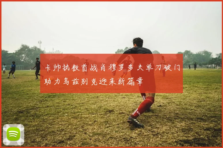 卡帅执教首战肖穆罗多夫单刀破门助力乌兹别克迎来新篇章